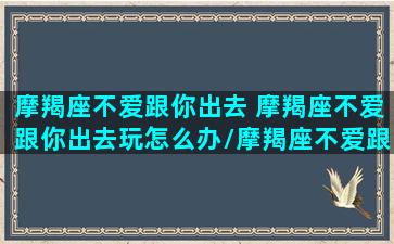 摩羯座不爱跟你出去 摩羯座不爱跟你出去玩怎么办/摩羯座不爱跟你出去 摩羯座不爱跟你出去玩怎么办-我的网站